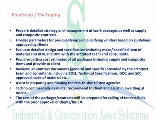 Tendering / Packaging
• Prepare detailed strategy and management of work packages as well as supply
and composite contracts.
• Finalize parameters for pre-qualifying and qualifying vendors based on guidelines
approved by clients
• Evaluate detailed design and specification including make/ specified item of
material and BOQ and DPR with the architect team and consultants.
• Prepare/vetting cost estimates of all packages including supply and composite
items and provide to client
• Reviews, all contract documents (general and specific) provided by the architect
team and consultants including BOQ, Technical Specifications, GCC, and SCC
approved make of material etc.
• Assist in preparing and floating tenders to short-listed agencies
• Techno commercially evaluate, recommend to client and assist in awarding of
orders.
• The cost of the packages/contracts will be prepared for calling of tenders/bids
with the prior approval of clients/his CA
 