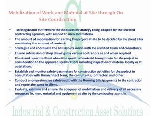 Mobilization of Work and Material at Site through On-
Site Coordination
• Strategize and put forward the mobilization strategy being adopted by the selected
contracting agencies, with respect to men and material.
• The amount of mobilization for starting the project at site to be decided by the client after
considering the amount of contract.
• Strategize and coordinate the site layout/ works with the architect team and consultants.
• Ensure submission of shop drawings by various contractors as and when required
• Check and report to Client about the quality of material brought into for the project in
consideration to the approved specifications including inspection of material locally or at
outstations.
• Establish and monitor safety parameters for construction activities for the project in
consultation with the architect team, the consultants, contractors and others.
• Conduct a comprehensive safety audit with the Running bills/payments to the contractor
and report the same to client.
• Evaluate, examine and ensure the adequacy of mobilization and delivery of all necessary
resources i.e. men, material and equipment at site by the contracting agencies.
 