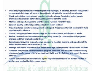 • Track the project schedule and report probable slippages, in advance, to client along with a
recommended strategy with corrective action to mitigate the impact of any slippage
• Check and validate contractors / suppliers claim for change / variation orders by rate
analysis and evaluation before taking the approval from the client
• Monitor and report progress to Client on daily / weekly / monthly basis
• Conduct Quality and Safety Audits and submit report to Client
• Provide detailed cash flow management and report. Prepare and furnish the monthly fund
requirement in advance
• Ensure the approved execution strategy for the contractors to be followed at works
• Review the Good for Construction drawings being issued for construction and proposed
changes and their implications to Client
• Establish and provide a comprehensive program to monitor, examine and reporting of the
Safety Parameters to be adhered to at site
• Manage and attend all construction review meetings and report the critical issues to Client
• Establish and provide a comprehensive program to ensure and evaluate all the necessary
checks and performance criteria for electrical, HVAC and fire fighting, and report the same
to Client.
• Ensure compliances of requirements by the respective contractors for matters related to
welfare and medical facilities to workmen.
 