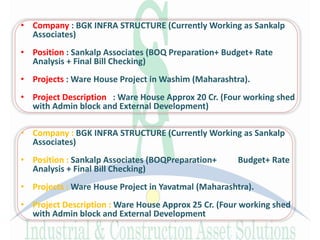 • Company : BGK INFRA STRUCTURE (Currently Working as Sankalp
Associates)
• Position : Sankalp Associates (BOQ Preparation+ Budget+ Rate
Analysis + Final Bill Checking)
• Projects : Ware House Project in Washim (Maharashtra).
• Project Description : Ware House Approx 20 Cr. (Four working shed
with Admin block and External Development)
• Company : BGK INFRA STRUCTURE (Currently Working as Sankalp
Associates)
• Position : Sankalp Associates (BOQPreparation+ Budget+ Rate
Analysis + Final Bill Checking)
• Projects : Ware House Project in Yavatmal (Maharashtra).
• Project Description : Ware House Approx 25 Cr. (Four working shed
with Admin block and External Development
 