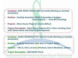 • Company : BGK INFRA STRUCTURE (Currently Working as Sankalp
Associates)
• Position : Sankalp Associates (BOQ Preparation+ Budget+
Rate Analysis + Final Bill Checking)
• Projects : Ware House Project in Araria (Bihar).
• Project Description : Ware House Approx 25 Cr. (Four working shed
with Admin block and External Development
• Company : GURU INFRATECH PVT LTD (Currently Working as Sankalp
Associates)
• Position : Sankalp Associates (We deal in Project BOQ)
• Projects : Villa A, B & C at Guru Infratech, Green Meadows, Satbari.
• Project Description : 500 SQYDS VILLA
 