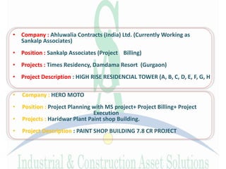 • Company : Ahluwalia Contracts (India) Ltd. (Currently Working as
Sankalp Associates)
• Position : Sankalp Associates (Project Billing)
• Projects : Times Residency, Damdama Resort (Gurgaon)
• Project Description : HIGH RISE RESIDENCIAL TOWER (A, B, C, D, E, F, G, H
• Company : HERO MOTO
• Position : Project Planning with MS project+ Project Billing+ Project
Execution
• Projects : Haridwar Plant Paint shop Building.
• Project Description : PAINT SHOP BUILDING 7.8 CR PROJECT
 
