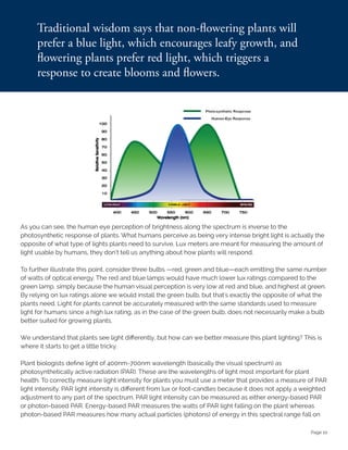 Page 10
As you can see, the human eye perception of brightness along the spectrum is inverse to the
photosynthetic response of plants. What humans perceive as being very intense bright light is actually the
opposite of what type of lights plants need to survive. Lux meters are meant for measuring the amount of
light usable by humans, they don’t tell us anything about how plants will respond.
To further illustrate this point, consider three bulbs —red, green and blue—each emitting the same number
of watts of optical energy. The red and blue lamps would have much lower lux ratings compared to the
green lamp, simply because the human visual perception is very low at red and blue, and highest at green.
By relying on lux ratings alone we would install the green bulb, but that's exactly the opposite of what the
plants need. Light for plants cannot be accurately measured with the same standards used to measure
light for humans since a high lux rating, as in the case of the green bulb, does not necessarily make a bulb
better suited for growing plants.
We understand that plants see light differently, but how can we better measure this plant lighting? This is
where it starts to get a little tricky.
Plant biologists define light of 400nm-700nm wavelength (basically the visual spectrum) as
photosynthetically active radiation (PAR). These are the wavelengths of light most important for plant
health. To correctly measure light intensity for plants you must use a meter that provides a measure of PAR
light intensity. PAR light intensity is different from lux or foot-candles because it does not apply a weighted
adjustment to any part of the spectrum. PAR light intensity can be measured as either energy-based PAR
or photon-based PAR. Energy-based PAR measures the watts of PAR light falling on the plant whereas
photon-based PAR measures how many actual particles (photons) of energy in this spectral range fall on
 