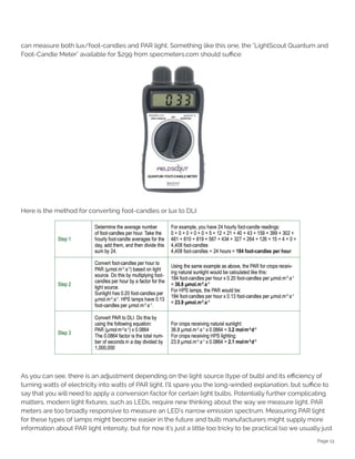 Page 13
can measure both lux/foot-candles and PAR light. Something like this one, the "LightScout Quantum and
Foot-Candle Meter" available for $299 from specmeters.com should suffice:
Here is the method for converting foot-candles or lux to DLI:
As you can see, there is an adjustment depending on the light source (type of bulb) and its efficiency of
turning watts of electricity into watts of PAR light. I'll spare you the long-winded explanation, but suffice to
say that you will need to apply a conversion factor for certain light bulbs. Potentially further complicating
matters, modern light fixtures, such as LEDs, require new thinking about the way we measure light. PAR
meters are too broadly responsive to measure an LED's narrow emission spectrum. Measuring PAR light
for these types of lamps might become easier in the future and bulb manufacturers might supply more
information about PAR light intensity, but for now it's just a little too tricky to be practical (so we usually just
 