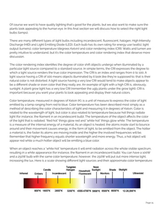 Page 15
Of course we want to have quality lighting that's good for the plants, but we also want to make sure the
plants look appealing to the human eye. In this final section we will discuss how to select the right light
bulbs (lamps).
There are many different types of light bulbs including incandescent, fluorescent, halogen, High Intensity
Discharge (HID) and Light Emitting Diode (LED). Each bulb has its own rating for energy use (watts), light
output (lumens), color temperature (degrees Kelvin) and color rendering index (CRI). Watts and lumen are
pretty intuitive to understand, but it's the color temperature and color rendering index that deserve more
discussion.
The color rendering index identifies the degree of color shift objects undergo when illuminated by a
particular light source compared to a standard source. In simple terms, the CRI expresses the degree to
which a light source renders the true color impression. The CRI is an index and ranges from 0 to 100. A
light source having a CRI of 100 means objects illuminated by it look like they're supposed to; that is their
natural color is not distorted. A light source having a very low CRI would tend to make objects appear to
be a different shade or even color that they really are. An example of light with a high CRI is, obviously,
sunlight. A plant grow light has a very low CRI (remember the ugly plants under the grow light). CRI is
important because you want your plants to look appealing and display their natural colors.
Color temperature, measured in degrees of Kelvin (K), is a unit of measure to express the color of light
emitted by a lamp ranging from red to blue. Color temperature has been described most simply as a
method of describing the color characteristics of light and measuring it in degrees of Kelvin. Color is
related to the wavelength of light, but color is also related to temperature because hot things radiate
light (for instance, the filament in an incandescent bulb). The temperature of the object affects the color
of the light that is radiated. "Red hot" things glow red and "white hot" things glow white. The temperature
is a measure of the internal energy of a material. As an object is heated, the atoms inside start to bounce
around and their movement causes energy, in the form of light, to be emitted from the object. The hotter
a material is, the faster its atoms are moving inside and the higher the involved frequencies will be.
Remember that higher frequency equals shorter wavelength and more energy. Thus, a hot object will
appear red while a much hotter object will be emitting a blue color.
When an object reaches a "white hot" temperature it will emit radiation across the whole visible spectrum,
resulting in a white appearance (for instance, the filament in an incandescent bulb). You can have a 100W
and a 250W bulb with the same color temperature; however, the 250W will put out more intense light,
increasing the lux. Here is a scale showing different light sources and their approximate color temperature:
 