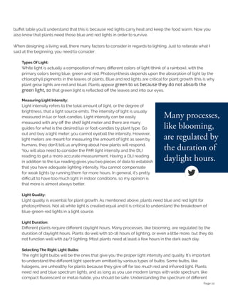 Page 22
buffet table you'll understand that this is because red lights carry heat and keep the food warm. Now you
also know that plants need those blue and red lights in order to survive.
When designing a living wall, there many factors to consider in regards to lighting. Just to reiterate what I
said at the beginning, you need to consider:
Types Of Light:
White light is actually a composition of many different colors of light (think of a rainbow), with the
primary colors being blue, green and red. Photosynthesis depends upon the absorption of light by the
chlorophyll pigments in the leaves of plants. Blue and red lights are critical for plant growth (this is why
plant grow lights are red and blue). Plants appear green to us because they do not absorb the
green light, so that green light is reflected off the leaves and into our eyes.
Measuring Light Intensity:
Light intensity refers to the total amount of light, or the degree of
brightness, that a light source emits. The intensity of light is usually
measured in lux or foot-candles. Light intensity can be easily
measured with any off the shelf light meter and there are many
guides for what is the desired lux or foot-candles by plant type. Go
out and buy a light meter; you cannot eyeball the intensity. However,
light meters are meant for measuring the amount of light as seen by
humans, they don’t tell us anything about how plants will respond.
You will also need to consider the PAR light intensity and the DLI
reading to get a more accurate measurement. Having a DLI reading
in addition to the lux reading gives you two pieces of data to establish
that you have adequate lighting intensity. You cannot compensate
for weak lights by running them for more hours. In general, it's pretty
difficult to have too much light in indoor conditions, so my opinion is
that more is almost always better.
Light Quality:
Light quality is essential for plant growth. As mentioned above, plants need blue and red light for
photosynthesis. Not all white light is created equal and it is critical to understand the breakdown of
blue-green-red lights in a light source.
Light Duration:
Different plants require different daylight hours. Many processes, like blooming, are regulated by the
duration of daylight hours. Plants do well with 10-18 hours of lighting, or even a little more, but they do
not function well with 24/7 lighting. Most plants need at least a few hours in the dark each day.
Selecting The Right Light Bulbs:
The right light bulbs will be the ones that give you the proper light intensity and quality. It's important
to understand the different light spectrum emitted by various types of bulbs. Some bulbs, like
halogens, are unhealthy for plants because they give off far too much red and infrared light. Plants
need red and blue spectrum lights, and as long as you use modern lamps with wide spectrum, like
compact fluorescent or metal-halide, you should be safe. Understanding the spectrum of different
 