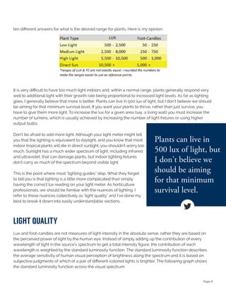 Page 8
ten different answers for what is the desired range for plants. Here is my opinion:
It is very difficult to have too much light indoors and, within a normal range, plants generally respond very
well to additional light with their growth rate being proportional to increased light levels. As far as lighting
goes, I generally believe that more is better. Plants can live in 500 lux of light, but I don't believe we should
be aiming for that minimum survival level. If you want your plants to thrive, rather than just survive, you
have to give them more light. To increase the lux for a given area (say, a living wall) you must increase the
number of lumens, which is usually achieved by increasing the number of light fixtures or using higher
output bulbs.
Don't be afraid to add more light. Although your light meter might tell
you that the lighting is equivalent to daylight, and you know that most
indoor tropical plants will die in direct sunlight, you shouldn't worry too
much. Sunlight has a much wider spectrum of light, including infrared
and ultraviolet, that can damage plants, but indoor lighting fixtures
don't carry as much of the spectrum beyond visible light.
This is the point where most "lighting guides" stop. What they forget
to tell you is that lighting is a little more complicated than simply
having the correct lux reading on your light meter. As horticulture
professionals, we should be familiar with the nuances of lighting. I
refer to these nuances collectively as "light quality" and I've done my
best to break it down into easily understandable sections.
lIghT QualITy
Lux and foot-candles are not measures of light intensity in the absolute sense, rather they are based on
the perceived power of light by the human eye. Instead of simply adding up the contribution of every
wavelength of light in the source's spectrum to get a total intensity figure, the contribution of each
wavelength is weighted by the standard luminosity function. The standard luminosity function describes
the average sensitivity of human visual perception of brightness along the spectrum and it is based on
subjective judgments of which of a pair of different-colored lights is brighter. The following graph shows
the standard luminosity function across the visual spectrum:
 