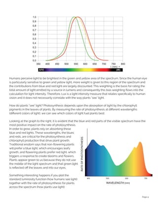 Page 9
Humans perceive light to be brightest in the green and yellow area of the spectrum. Since the human eye
is particularly sensitive to green and yellow light, more weight is given to this region of the spectrum and
the contributions from blue and red light are largely discounted. This weighting is the basis for rating the
total amount of light emitted by a source in lumens and consequently this bias weighting flows into the
calculation for light intensity. Therefore, Lux is a light intensity measure that relates specifically to human
vision and it does not necessarily correlate with the way plants "see" light.
How do plants "see" light? Photosynthesis depends upon the absorption of light by the chlorophyll
pigments in the leaves of plants. By measuring the rate of photosynthesis at different wavelengths
(different colors of light), we can see which colors of light fuel plants best:
Looking at the graph to the right, it is evident that the blue and red parts of the visible spectrum have the
most positive impact on the rate of photosynthesis.
In order to grow, plants rely on absorbing these
blue and red lights. These wavelengths, the blues
and reds, are critical for the photosynthesis and
chlorophyll production that drive plant growth.
Traditional wisdom says that non-flowering plants
will prefer a blue light, which encourages leafy
growth, and flowering plants prefer red light, which
triggers a response to create blooms and flowers.
Plants appear green to us because they do not use
the middle of the light spectrum and that green light
is reflected off the leaves and into our eyes.
Something interesting happens if you plot the
standard luminosity function (how humans see light)
together with the rate of photosynthesis for plants
across the spectrum (how plants use light):
 