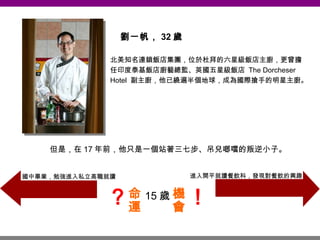 劉一帆， 32 歲 北美知名連鎖飯店集團，位於杜拜的六星級飯店主廚，更曾擔任印度泰基飯店廚藝總監、英國五星級飯店  The Dorcheser Hotel  副主廚，他已繞遍半個地球，成為國際搶手的明星主廚。 15 歲 但是，在 17 年前，他只是一個站著三七步、吊兒啷噹的叛逆小子。 國中畢業，勉強進入私立高職就讀 命運 ？ 進入開平就讀餐飲科，發現對餐飲的興趣 機會 ！ 