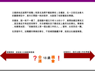 18 歲 父親將他送進開平高職（現更名為開平餐飲學校）念餐飲，在一次前往加拿大的觀摩參訪中，意外打開劉一帆的眼界，也啟發了他對餐飲的興趣。 回國後，劉一帆不一樣了，這個國中國文只考 9 分的小子，竟開始瘋狂學英文，甚至拿起字典逐頁背單字，吊兒啷噹的孩子變成班上最用功的學生。畢業時，他豪氣地說：「我會是班上第一個出國工作的人。」當時，全班笑成一團。 在那個年代，技職體系畢業的學生，不是補習繼續升學，就是出社會當業務。 加強英文，做好出國工作的準備 高職畢業，直接進入社會當業務員 命運 機會 ？ ！ 