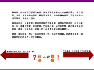 25 歲 畢業後，劉一帆到亞都飯店實習，真正見識了專業達人世界裡的嚴苛。他從領菜、分菜、洗冰箱開始做起，熬到第 9 個月，終於有機會做菜，沒想到光是一道洋蔥湯，又煮了 5 個月。 當時亞都有一位素有醬汁魔術師美譽的法國主廚，剛開始只要是劉一帆做的東西，他一概嚐也不嚐，直接扔掉。不服輸的劉一帆不斷苦學，終於讓主廚另眼相看，最後，他成為唯一能和主廚一起負責晚餐時間的實習生。 練就一身好廚藝、說了一口流利英文，劉一帆卻苦無機會。他應徵峇里島一個渡假村的廚師工作，卻不被錄取。 不挑職務，先求得國外工作經驗 應徵國外廚師被拒，進入社會工作 命運 機會 ？ ！ 