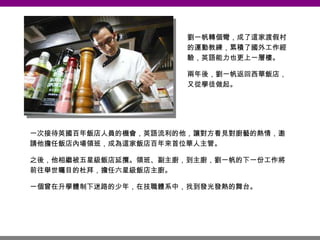 一次接待英國百年飯店人員的機會，英語流利的他，讓對方看見對廚藝的熱情，邀請他擔任飯店內場領班，成為這家飯店百年來首位華人主管。 之後，他相繼被五星級飯店延攬。領班、副主廚，到主廚，劉一帆的下一份工作將前往舉世矚目的杜拜，擔任六星級飯店主廚。 一個曾在升學體制下迷路的少年，在技職體系中，找到發光發熱的舞台。 劉一帆轉個彎，成了這家渡假村的運動教練，累積了國外工作經驗，英語能力也更上一層樓。 兩年後，劉一帆返回西華飯店，又從學徒做起。 