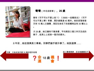 彎彎 （本名胡家瑋） ， 26 歲 著有《可不可以不要上班？》《 6868 一起翹班去》《可不可以不要上學》等書，累計銷售達 40 萬本。她的部落格每天有 10 萬人次瀏覽，登記在她名下的授權商品有 30 種以上。 才 26 歲，她已擁有千萬身價，平均兩到三個工作天完成的案子，抵得上上班族一個月的薪水。 8 年前，她從復興美工畢業。同學們幾乎都升學了。她該選擇…… 18 歲 進入職場磨練，並加強繪畫技巧 升學，日後成為年薪 35 萬的設計助理 命運 機會 ？ ！ 