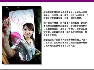 縱使彎彎就讀的是以美術專業人才教育為主的復興美工，但升學主義主導下，班上 50 個同學，只有兩人沒有繼續升學，其中一個就是彎彎。 她在職場中磨練，除了繪畫技術的累積，她也培養出對周遭事物的細膩觀察，並試著在部落格中，以圖畫寫日記，造就了「彎彎」，更打造出黃金身價。這對當初選擇升學的高中同學來說，幾乎是不可置信。 愛塗鴉的孩子何其多？能像彎彎的有幾人？這不只是幸運，在生命的轉折點，她遠比我們所想像，更勇敢而認真地看待自己的人生。 