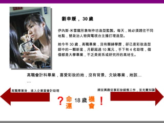 劉幸媛， 30 歲 伊內斯‧米雪龍形象制作坊造型監製。每天，她必須趕往不同地點，替政治人物與電視台主播打理造型。 她今年 30 歲，高職畢業，沒有顯赫學歷，卻已是彩妝造型師中的一顆新星，月薪超過 10 萬元，手下有 4 名助理，個個都是大學畢業，不乏美術系或研究所的高材生。 高職會計科畢業，喜愛彩妝的她，沒有背景、欠缺專業，她該…… 18 歲 順從興趣從事彩妝銷售工作，並充實知識 高職畢業後，進入企業當會計助理 命運 機會 ？ ！ 