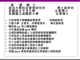 資  歷  簡  介  政治大學科技管理研究所  博士後研究 美國西太平洋大學  企管博士 英國國立威爾斯大學  企管碩士 大陸清華大學醫藥經營管理  特聘副教授 大葉大學  企管系、休閒管理系  兼任副教授 職訓局 3C 核心職能講師 日本產經協會 MTP 講師 企業訓練聯絡網人力資源發展服務團顧問 行政院勞工委員會創業諮詢輔導顧問 中山管理教育基金會擔任諮詢輔導顧問 中小企業升級轉型諮詢輔導健診顧問 行政院勞委會員工協助方案師 行政院勞委會社會專業社工訓練師 美國 NGH 催眠協會認証合格催眠心理諮商師 