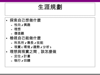 生涯規劃 探索自己想做什麼 性向 / 興趣 理想 價值觀 檢視自己能做什麼 科系所 / 專長 / 技能 現實 ( 環境 / 趨勢 / 分析 ) 理想與現實之間，該怎麼做 定位 / 計畫 執行 / 回饋 