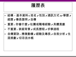 履歷表 結構－基本資料 ( 姓名 / 性別 / 通訊方式 )/ 學歷 / 經歷 / 專長證照 / 自傳 重要 : 你會什麼 / 社團或職場經驗 / 具體貢獻 不重要 : 家庭背景 / 成長歷程 / 求學過程 自傳要訣 : 應徵動機 / 經驗及專長 / 自我分析 / 生涯規劃 / 切忌流水帳 