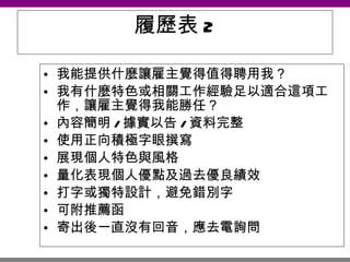 履歷表 2 我能提供什麼讓雇主覺得值得聘用我？  我有什麼特色或相關工作經驗足以適合這項工作，讓雇主覺得我能勝任？  內容簡明 / 據實以告 / 資料完整 使用正向積極字眼撰寫 展現個人特色與風格  量化表現個人優點及過去優良績效 打字或獨特設計，避免錯別字 可附推薦函 寄出後一直沒有回音，應去電詢問   