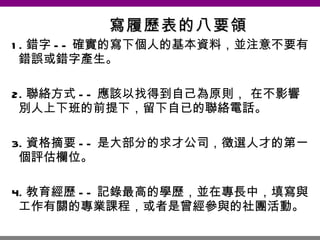 寫履歷表的八要領 1. 錯字 -- 確實的寫下個人的基本資料，並注意不要有錯誤或錯字產生。 2. 聯絡方式 -- 應該以找得到自己為原則， 在不影響別人上下班的前提下，留下自已的聯絡電話。 3. 資格摘要 -- 是大部分的求才公司，徵選人才的第一個評估欄位。 4. 教育經歷 -- 記錄最高的學歷，並在專長中，填寫與工作有關的專業課程，或者是曾經參與的社團活動。 