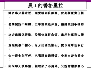 員工的香格里拉 錢多事少離家近、睡覺睡到自然醒、位高權重責任輕； 老闆說話不用聽、五年就領退休金、領錢領到手抽筋； 旅遊出國休假勤、股票分紅拼命領、出差作事別人請； 金融風暴不擔心、月月出國去散心、雙Ｂ跑車任我行； 金卡銀卡刷不停、吃喝玩樂錢照領、全家出遊有獎金； 回來聊天談事情、經理來了不用停、只說謝謝你關心； 下班走人你最行、上班在家吃點心、遲到說是出外勤； 說了只有鬼相信、哪有這等好事情、原來作夢還沒醒； 醒來只有酒一瓶、藉酒澆愁撫心情、沒有付出那能贏！ 