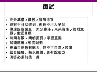 面試 充分準備 / 禮貌 / 服飾得宜 絕對不可以遲到 , 但也不用太早到 傳達四個訊息：充分勝任 / 未來資產 / 強烈意願 / 生涯目標 時間有限－簡明扼要 / 掌握重點 解讀題義 / 態度誠懇 充滿自信最有魅力 , 但不可自滿 / 裝懂 結合經驗、輔以佐證 , 更有說服力 回答必須前後一貫　　 