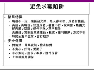 避免求職陷阱 陷阱特徵 職務不一定，頭銜超光榮，是人都可以，成功有捷徑。 高薪 / 高職位 / 快速成功 / 名實不符 / 說明會 / 集團光鮮亮麗 / 空殼 / 條件不限 / 草率輕易 先繳錢 / 買制服業績產品 / 投資 / 獲利豐厚 / 方式不明 時間地點不正常 / 言行輕浮 安全保障 問清楚：蒐集資訊 / 檢查核對 不貪心 / 好奇 / 愛面子 小心簽約 / 刷卡 / 本票 / 證件保管 上班就辦勞健保 