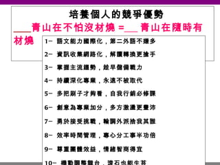 培養個人的競爭優勢   青山在不怕沒材燒 =   青山在隨時有材燒 1─ 語文能力國際化，第二外語不嫌多 2─ 資訊收集網路化，解讀轉換更搶手 3─ 掌握主流趨勢，趁早儲備戰力 4─ 持續深化專業，永遠不被取代 5─ 多把刷子才夠看，自我行銷必修課 6─ 創意為專業加分，多方激盪更豐沛 7─ 勇於接受挑戰，輪調外派捨我其誰 8─ 效率時間管理，專心分工事半功倍 9─ 尊重團體效益，情緒智商得宜 10─ 機動調整舞台，滾石也能生苔 