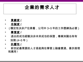 企業的需求人才 貢獻度 / 忠誠度 /   ( 穩定性決非尸位素餐，公司中 3~5 年的工作歷練為必要 ) 學習度 / 過去的成功經驗決非未來成功的保證，專業知識也有有 效期 (4~5 年 )   抗壓性 /   新世紀最需要的人才是能夠在學習上融會貫通、善於推理和應用 ! 