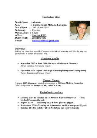 Curriculum Vitae
FamilyName : Al-Amin
Name : Cherry Hamid Mohamed Al-Amin
Date of birth : 19th of June 1988
Nationality : Egyptian
Marital Status : Single
Address : Sharjah, UAE.
Mobile(UAE) : (0504872733)
E-mail : cherry.amin88@gmail.com
Objective:
Building my career in a reputable Company in the field of Marketing and Sales by using my
qualifications in a smart professional way.
Academic profile
 September 2007 to June 2014: Bachelor of Science inPharmacy
Ahram Canadian University (Egypt)
 September 2004 to June 2007: High School Diploma (American Diploma)
Thebes International School (Egypt)
Current Status:
February 2015 till present: Medical representative at El Eman Medical Cosmetics,
Dubai. (Responsible for Sharjah & NE, Dubai, & RAK).
Professional experience
 January 2014 to October 2014: Medical Representative at Tabuk
Medical Company (Egypt).
 August 2010 : Training at Al-Hikma pharma (Egypt).
 September 2010 : Training at Astrazenica medical company (Egypt).
 October 2010 to October 2011 :Vodafone call centre (Egypt).
 