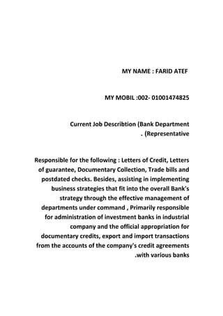 MY NAME : FARID ATEF
MY MOBIL :002- 01001474825
Current Job Describtion (Bank Department
Representative. (
Responsible for the following : Letters of Credit, Letters
of guarantee, Documentary Collection, Trade bills and
postdated checks. Besides, assisting in implementing
business strategies that fit into the overall Bank's
strategy through the effective management of
departments under command , Primarily responsible
for administration of investment banks in industrial
company and the official appropriation for
documentary credits, export and import transactions
from the accounts of the company's credit agreements
with various banks.
 
