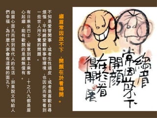 縐眉常因放不下，開顏在於看得開。   不知是愛管閒事，或者生性頑皮，或者是喜歡自尋煩惱，平時總愛觀察事物環境，也因此而常常看到一些世人所不覺的問題。 有日乘坐巴士，留意到車上乘客，十之八九都是眉心起縐，能有歡顏的是絕無僅有。  由眉心面孔而想到現代人的生活，如果說文明給人們幸福，為什麼大家會有這樣的面孔？ 