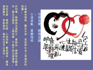 包容見愛，無信生疑； 心迷易亂，意靜理明。   凡事總有兩面，顧此失彼，是我們生活上常遇到的困擾。 好同壞，善與惡永遠對立，喜與哀，愛與恨也難並存，要生活愉快，人間和樂，不能不悟出這道理。 包容見愛，無信生疑，心迷則亂，靜則理明，雖是僅僅數字，若能做到，愉快生活可以得見。  