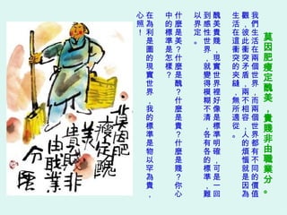 莫因肥瘦定醜美，貴賤非由職業分。   我們生活在兩個世界，而兩個世界都有不同的價值觀，彼此衝突矛盾，兩不相容，人的煩惱就是因為生活在這衝突的夾縫，無所適從。 醜美貴賤，現實世界裡好像是標準明確，可是一回到感性世界，就變得模糊不清，各有各的標準，難以界定。 什麼是美？什麼是醜？什麼是貴？什麼是賤？你心中的標準是怎樣？ 在為利是圖的現實世界，我的標準是物以罕為貴，心照！ 