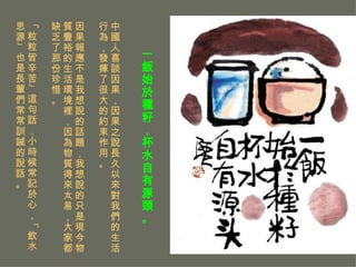 一飯始於種籽，杯水自有源頭。   中國人喜談因果，因果之說長久以來對我們的生活行為，發揮了很大的約束作用。 因果報應不是我想說的話題，我想說的只是現今物質豐裕的生活環境裡，因為物質得來太易，大家都缺乏了那份珍惜。 「粒粒皆辛苦」這句話，小時候常記於心，「飲水思源」也是長輩們常常訓誡的說話。 