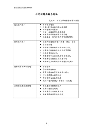 蝸牛運動民間論壇 990513 
 

                   住宅問題與觀念討論

                           花敬群   玄奘大學財務金融系副教授

需求面問題：               負擔壓力過重
                     投資(機)需求與預期心理發酵
                     租買選擇空間壓縮
                     時間、面積與價格選擇難題
                     購屋資金準備與財富交換問題
                     換屋壓力、住宅下濾與住宅流動問題

供給面問題：               住宅供給過剩:存量、流量、潛在、容積
                     空餘屋問題
                     高價住宅過剩與中低價位住宅不足
                     社會住宅短缺與出租住宅品質問題
                     住宅存量快速老化
                     新建住宅不足以補充住宅存量老化
                     新建住宅面積與區位配置不當
                     新建住宅多以新開發區興建(少更新)

價格與市場機制問題：           房價泡沫
                     合理價格與租金
                     買賣市場與租賃市場關係之建立
                     可炒作範圍之國際比較
                     市場資訊之意義與範圍
                     稅制問題:地價稅、增值稅、房屋稅

金融與總體經濟問題：           不動產融資餘額與違約
                     建商財務狀況問題
                     房地產是火車頭產業問題
                     購屋負擔與消費排擠問題




                       8
 