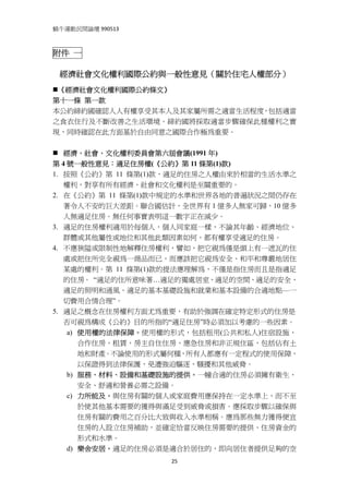 蝸牛運動民間論壇 990513 
 

附件 一

    經濟社會文化權利國際公約與一般性意見（關於住宅人權部分）
 《經濟社會文化權利國際公約條文》
第十一條 第一款
本公約締約國確認人人有權享受其本人及其家屬所需之適當生活程度，包括適當
之食衣住行及不斷改善之生活環境。締約國將採取適當步驟確保此種權利之實
現，同時確認在此方面基於自由同意之國際合作極為重要。


   經濟、社會、文化權利委員會第六屆會議(1991 年)
第 4 號一般性意見：適足住房權(《公約》第 11 條第(1)款)
1. 按照《公約》第 11 條第(1)款，適足的住房之人權由來於相當的生活水準之
   權利，對享有所有經濟、社會和文化權利是至關重要的。
2. 在《公約》第 11 條第(1)款中規定的水準和世界各地的普遍狀況之間仍存在
   著令人不安的巨大差距。聯合國估計，全世界有 1 億多人無家可歸，10 億多
   人無適足住房。無任何事實表明這一數字正在減少。
3. 適足的住房權利適用於每個人，個人同家庭一樣，不論其年齡、經濟地位、
   群體或其他屬性或地位和其他此類因素如何，都有權享受適足的住房。
4. 不應狹隘或限制性地解釋住房權利，譬如，把它視為僅是頭上有一遮瓦的住
   處或把住所完全視為一商品而已，而應該把它視為安全、和平和尊嚴地居住
   某處的權利。第 11 條第(1)款的提法應理解為，不僅是指住房而且是指適足
   的住房。 “適足的住所意味著…適足的獨處居室、適足的空間、適足的安全、
   適足的照明和通風、適足的基本基礎設施和就業和基本設備的合適地點—一
   切費用合情合理”。
5. 適足之概念在住房權利方面尤為重要，有助於強調在確定特定形式的住房是
   否可視為構成《公約》目的所指的“適足住房”時必須加以考慮的一些因素。
    a) 使用權的法律保障。使用權的形式，包括租用(公共和私人)住宿設施、
       合作住房、租賃、房主自住住房、應急住房和非正規住區，包括佔有土
       地和財產。不論使用的形式屬何種，所有人都應有一定程式的使用保障，
       以保證得到法律保護，免遭強迫驅逐、騷擾和其他威脅。
    b) 服務、材料、設備和基礎設施的提供。一幢合適的住房必須擁有衛生、
       安全、舒適和營養必需之設備。
    c) 力所能及。與住房有關的個人或家庭費用應保持在一定水準上，而不至
       於使其他基本需要的獲得與滿足受到威脅或損害。應採取步驟以確保與
       住房有關的費用之百分比大致與收入水準相稱。應為那些無力獲得便宜
       住房的人設立住房補助，並確定恰當反映住房需要的提供、住房資金的
       形式和水準。
    d) 樂舍安居。適足的住房必須是適合於居住的，即向居住者提供足夠的空
                   25
 