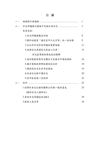 目    錄 

一、   論壇簡介與議程 …………………………………………   1

二、   住宅問題探討兼論平宅與社會住宅 ……………………   3

     參考資料:

      1.住宅問題與觀念討論               8

      2.關於經建會「穩定房市六大方案」的一些回應    9

      3.台北市住宅供需問題的真實面貌          11

      4.倒車的火車還是火柴盒小汽車：          13

         住宅產業與經濟成長的關聯

      5.為何發展租賃住宅體系才是健全市場的重點     16

      6.楊宗憲教授對鄉林建設的分析           18

      7.揭開高住宅自有率的真相             19

      8.社會住宅與平價住宅               20

      9.房市亂象與一些說明               23
三、   附件 ………………………………………………………   25

     1.經濟社會文化權利國際公約與一般性意見       25

      (關於住宅人權部分)

     2.當前住宅問題迷思 Q&A             29

     3.與會人員名單                   38

 
 