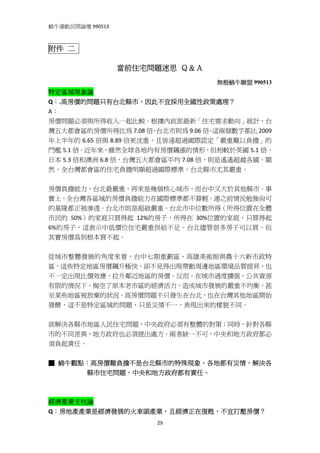 蝸牛運動民間論壇 990513 
 

附件 二

                   當前住宅問題迷思 Ｑ＆Ａ
                                  無殼蝸牛聯盟 990513
特定區域現象論 
Q：.高房價的問題只有台北縣市，因此不宜採用全國性政策處理？ 
A：   
房價問題必須與所得收入一起比較。根據內政部最新「住宅需求動向」統計，台
灣五大都會區的房價所得比為 7.08 倍 台北市則為 9.06 倍 這兩個數字都比 2009
                       ，           ，
年上半年的 6.65 倍與 8.89 倍更沈重，且皆遠超過國際認定「嚴重難以負擔」的
門檻 5.1 倍。近年來，雖然全球各地均有房價飆漲的情形，但相較於英國 5.1 倍、
日本 5.3 倍和澳洲 6.8 倍，台灣五大都會區平均 7.08 倍，則是遙遙超越各國。顯
然，全台灣都會區的住宅負擔明顯超過國際標準，台北縣市尤其嚴重。 
 
房價負擔能力，台北最嚴重，再來是幾個核心城市，而台中又大於其他縣市。事
實上，全台灣各區域的房價負擔能力在國際標準都不算輕，連之前情況勉強尚可
的基隆都正被滲透。台北市則是超級嚴重。台北市中位數所得（所得位置在全體
市民的 50%）的家庭只買得起 12%的房子，所得在 30%位置的家庭，只買得起
6%的房子，這表示中低價位住宅嚴重供給不足。台北儘管很多房子可以買，但
其實房價高到根本買不起。 
 
從城市整體發展的角度來看，台中七期重劃區、高雄美術館與農十六新市政特
區，這些特定地區房價飆升極快，卻不見得出現帶動周邊地區環境品質提昇，也
不一定出現比價效應，拉升鄰近地區的房價。反而，在城市過度擴張，公共資源
有限的情況下，掏空了原本老市區的經濟活力，造成城市發展的嚴重不均衡，甚
至某些地區被放棄的狀況。高房價問題不只發生在台北，也在台灣其他地區開始
發酵，這不是特定區域的問題，只是災情不一，表現出來的樣貌不同。 
 
欲解決各縣市地區人民住宅問題，中央政府必須有整體的對策；同時，針對各縣
市的不同差異，地方政府也必須提出處方。兩者缺一不可，中央和地方政府都必
須負起責任。 
 
■  蝸牛觀點：高房價難負擔不是台北縣市的特殊現象，各地都有災情，解決各
       縣市住宅問題，中央和地方政府都有責任。 
 
 
經濟產業支柱論 
Q：房地產產業是經濟發展的火車頭產業，且經濟正在復甦，不宜打壓房價？ 
                        29
 