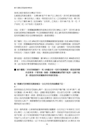 蝸牛運動民間論壇 990513 
 
後者之統計資訊在台灣並不存在。   
比較接近的推估應為，  台灣 100 家戶中 30 戶以上無自宅，其中的 2/5 租屋或配
住（宿舍）
    ，3/5 住於他人（親友，特別是父母子女）之宅或與他戶共住。剩下的
七十戶以下擁有 88 宅（此為 88％「自有率」之來由）  ，其中 60 戶各  有一宅，7
戶各有二宅，3 戶各有三宅或更多。 
 
在此一計算下，房價飆漲衝擊到的是無自用住宅的 30%以上家戶，其中的 1/3 是
社會及經濟地位極端弱勢，早已放棄擁屋的期望；其它 2/3 則因為房價負擔增加，
從有希望擁自用住宅而變為絕望者，最感到憤怒。 
 
除了擁有二宅以上的 10%民眾可能因房價飆漲獲得財富增值；但是 60%民眾僅自
有一宅者，房價飆漲固然使他們紙面上財富增加，但卻不具實質意義，因為他們
仍然要住在其中，這是住宅的使用價值。另一方面，這些擁有一宅的民眾若想換
屋，在房價飛漲的時代更為不易，因為自宅脫手之後不見得買得起更好區位或條
件的住宅，只能向下選擇。因此，換屋族也是高房價的受害者。 
 
換句話說，政府放任房價飆漲，讓 90％以上的有殼和無殼的市民 90%都成為受
害者，  只有以房地產投機為業的人和需要政治獻金的政客們才是最大的獲益
者，這才是為什麼房價問題成為民怨第一的原因之一。 
  
■ 蝸牛觀點：30％的無殼蝸牛，和 60%僅自有一宅的可能換殼族，都是高房價
      的受害者。不管有殼，無殼，房價飆漲讓他們買不起房，也換不起
      房，都是政府和財團操弄和宰割的對象。
 
 
Q：根據住宅供需狀況調查報告，台北市住宅供給嚴重不足。 
A： 
政府常說台北市的住宅短缺七萬戶，是以台北市所有戶籍戶數（約 97 萬戶）減
住宅數量（約 90 萬宅）得出。這種計算是荒謬的。若以該方式計算，台灣多數
地方都是供不應求，澎湖、雲林甚至比台北市更嚴重，可見這個數字大有問題。
若加上每宅的設籍戶數來看可以逼近真實狀況，當前台北市設有戶籍住宅平均每
宅約居住 1.25 戶，換算實際的住宅需求總量約為 77.5 萬宅，也就是說住宅的超
額供給約 12.5 萬宅。 
 
從另一個角度看，以新增供給量與新增需求量觀察，台北市近十年來新完工住宅
約七萬宅，人口減少約四萬人，新增戶籍約七萬戶。用前述平均每宅居住約 1.25
家戶計算，近十年來因新增家戶所產生的需求量約 5.7 萬宅；若以當前台北市平
均每戶人口約 2.7 人計算，則十年來因人口減少，使得住宅需求減少約 1.5 萬宅。 
從這兩種方式計算得出，近十年來台北市新增的超額供給量約在 1.3 萬宅至  8.5
                      31
 