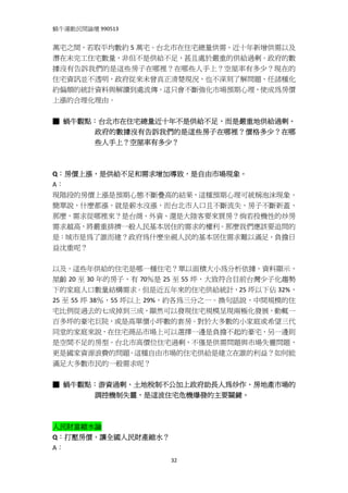 蝸牛運動民間論壇 990513 
 
萬宅之間，若取平均數約 5 萬宅。台北市在住宅總量供需、近十年新增供需以及
潛在未完工住宅數量，非但不是供給不足，甚且處於嚴重的供給過剩。政府的數
據沒有告訴我們的是這些房子在哪裡？在哪些人手上？空屋率有多少？現在的
住宅資訊並不透明，政府從來未曾真正清楚現況，也不深刻了解問題，任諸種化
約偏頗的統計資料與解讀到處流傳，這只會不斷強化市場預期心理，使成為房價
上漲的合理化理由。 
 
■ 蝸牛觀點：台北市在住宅總量近十年不是供給不足，而是嚴重地供給過剩。
      政府的數據沒有告訴我們的是這些房子在哪裡？價格多少？在哪
      些人手上？空屋率有多少？
 
  
Q：房價上漲，是供給不足和需求增加導致，是自由市場現象。 
A： 
現階段的房價上漲是預期心態不斷疊高的結果，這種預期心理可統稱泡沫現象。
簡單說，什麼都漲，就是薪水沒漲，而台北市人口且不斷流失，房子不斷新蓋，
那麼，需求從哪裡來？是台商、外資、還是大陸客要來買房？倘若投機性的炒房
需求越高，將嚴重排擠一般人民基本居住的需求的權利。那麼我們應該要追問的
是：城市是為了誰而建？政府為什麼坐視人民的基本居住需求難以滿足，負擔日
益沈重呢？ 
 
以及，這些年供給的住宅是哪一種住宅？單以面積大小為分析依據，資料顯示，
屋齡 20 至 30 年的房子，有 70％是 25 至 55 坪，大致符合目前台灣少子化趨勢
下的家庭人口數量結構需求。但是近五年來的住宅供給統計，25 坪以下佔 32%，
25 至 55 坪 38％，55 坪以上 29%，約各為三分之一。換句話說，中間規模的住
宅比例從過去的七成掉到三成，顯然可以發現住宅規模呈現兩極化發展，動輒一
百多坪的豪宅巨院，或是高單價小坪數的套房。對於大多數的小家庭或希望三代
同堂的家庭來說，在住宅商品市場上可以選擇一邊是負擔不起的豪宅，另一邊則
是空間不足的房型。台北市高價位住宅過剩，不僅是供需問題與市場失靈問題，
更是國家資源浪費的問題。這種自由市場的住宅供給是建立在誰的利益？如何能
滿足大多數市民的一般需求呢？ 
 
■ 蝸牛觀點：游資過剩、土地稅制不公加上政府助長人為炒作、房地產市場的
      調控機制失靈，是這波住宅危機爆發的主要關鍵。
 
 
人民財富縮水論 
Q：打壓房價，讓全國人民財產縮水？ 
A： 
                      32
 