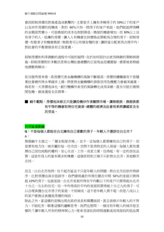 蝸牛運動民間論壇 990513 
 
會因抑制房價而對資產造成衝擊的，主要是手上擁有多棟房子的 10%以下的家戶
以及炒作房價的投機客。對於 60％只有一間房子的家戶來說，他們能抵押周轉
的金額固然變小，可是換屋的成本也相對降低，換屋的機會增加。而 30%以上沒
有房子的人，低廉的房價，讓人人有機會住到價格品質較為合理的房子。抑制房
價，有殼者才有機會換屋，無殼者可以有個安穩的家，讓財富分配更為合理平均，
對社會的平衡發展具有正面意義。 
 
抑制房價和利率調動的過程中可能的疑問，在於如何設計出更為精緻的策略與措
施。抑制房價對於多數民眾與台灣社會總體的正面效益毋庸置疑，需要被更精細
地調整與解決。 
 
從另個角度來看，高房價代表金融機構的風險不斷提高，房價持續飆漲而不是隨
著社會總所得水準緩步上揚，將使得金融機構的貸款信用危機壓力會越來越重，
倘若有一天房價泡沫化，銀行機構所承受的風險轉化成為呆帳，甚至可能引發倒
閉危機，最後還是全民買單。 
 
■ 蝸牛觀點：房價泡沫修正只是讓投機炒作者離開市場，讓無殼族、換殼族都
      有平等的機會取得住宅資源，總體的經濟及社會效果將讓國家及全
      民受益。 
 
 
住郊區通勤論 
Q：不是每個人都能在台北擁有自己喜歡的房子，年輕人不應該住台北市？ 
A： 
無殼蝸牛主張之一「健全租屋市場」，並不一定每個人都要擁有自己的房子，而
是要有地方住。城市屬於每一位市民，空間不是為特定的人保留，每個人都有選
擇自己居住地點的權利，安心生活、工作、成家立業，住得起，有一定的居住品
質，這是作為人的基本需求和尊嚴。這個原則和立場不只針對台北市，其他縣市
亦同。 
 
況且，以台北市為例，住不起市區並不只是年輕人的問題。將台北市民依所得排
序，比對房價由高至低排序，我們發現處於所得位置在中間 50％的家庭只買得
起 12%的房子。也就是說，台北市家庭所得在平均數以下的家戶只買得起台北市
十分之一左右的住宅，另一半所得高於平均的家庭則買得起十分之九的房子。可
以合理負擔台北市房子的家庭，不到兩成，這不是年輕人買不起，而是八成以上
的家戶都無法負擔高房價的現狀。 
除此之外，當這樣的宣稱出現在政府首長和媒體面前，甚且欲暗示年輕人的不努
力，不能吃苦。順著這樣的邏輯思考，我們也想問：一個沒有年輕人的城市是怎
樣的？讓年輕人所有的精神與心力，使承受諸如長時間通勤或成為屋奴的低品質
                   33
 