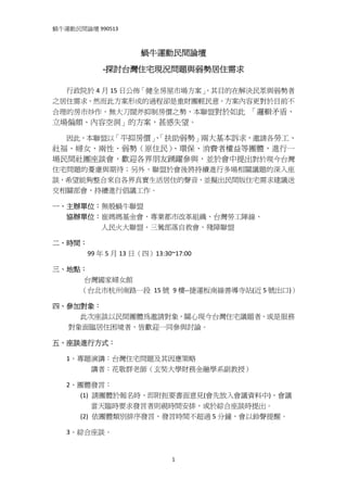 蝸牛運動民間論壇 990513 
 

                              蝸牛運動民間論壇 

                 ‐探討台灣住宅現況問題與弱勢居住需求 

        行政院於 4 月 15 日公佈「健全房屋市場方案」
                                ，其目的在解決民眾與弱勢者
之居住需求，然而此方案形成的過程卻是重財團輕民意，方案內容更對於目前不
合理的房市炒作，無大刀闊斧抑制房價之勢，本聯盟對於如此  「邏輯矛盾、
立場偏頗、內容空洞」的方案，甚感失望。 

    因此，本聯盟以「平抑房價」「扶助弱勢」兩大基本訴求，邀請各勞工、
                、
社福、婦女、兩性、弱勢（原住民）、環保、消費者權益等團體，進行一
場民間社團座談會，歡迎各界朋友踴躍參與，並於會中提出對於現今台灣
住宅問題的憂慮與期待；另外，聯盟於會後將持續進行多場相關議題的深入座
談，希望能夠整合來自各界真實生活居住的聲音，並擬出民間版住宅需求建議送
交相關部會，持續進行倡議工作。 

一、主辦單位：無殼蝸牛聯盟 
        協辦單位：崔媽媽基金會、專業都市改革組織、台灣勞工陣線、 
                            人民火大聯盟、三鶯部落自救會、殘障聯盟 

二、時間： 
                    99 年 5 月 13 日（四）13:30~17:00   

三、地點： 
                  台灣國家婦女館 
                （台北市杭州南路一段  15 號  9 樓‐‐捷運板南線善導寺站(近 5 號出口)） 

四、參加對象： 
              此次座談以民間團體為邀請對象，關心現今台灣住宅議題者，或是服務
         對象面臨居住困境者，皆歡迎一同參與討論。 

五、座談進行方式： 

        1、專題演講：台灣住宅問題及其因應策略 
                      講者：花敬群老師（玄奘大學財務金融學系副教授） 

        2、團體發言： 
                (1)  請團體於報名時，即附扼要書面意見(會先放入會議資料中)，會議 
                      當天臨時要求發言者則視時間安排，或於綜合座談時提出。 
                (2)  依團體類別排序發言，發言時間不超過 5 分鐘，會以鈴聲提醒。

        3、綜合座談。 


                                         1
 