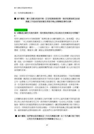 蝸牛運動民間論壇 990513 
 
助，有效降低購屋壓力。 
 
■ 蝸牛觀點：擴大及健全租屋市場、訂定租賃產業政策、做好租賃服務及糾紛
      調處工作是政府當前健全房屋市場必須積極從事的功課。 
 
 
市場自由決定論 
Q：綜觀過去國宅失敗的案例，為何要政府提供公有出租住宅來解決住宅問題？ 
A： 
馬英九總統在98年5月曾經簽署「經濟社會文化權利國際公約」批准書】，該公
約提到：「本公約締約各國承認人人有權為他自己和家庭獲得相當的生活水準，
包括足夠的食物、衣著和住房，並能不斷改進生活條件。各締約國將採取適當的
步驟保證實現這一權利…」 。上述條文宣示一種不同於台灣官方思維的普世基本
價值：住房是一種基本人權，國家必須保證實現這種權利。


過去的政府的確曾經興建少數產權賣斷的國宅，因為可以自由買賣，因此容易成
為炒作標的，加上品質設計皆低於一般水平，最後無法解決人民的住宅需求問
題。因此，由市場提供，全面商品化的住宅成為唯一的選項也是政府的主要住宅
政策。但是，這些年來而我們都嚐到所得分配持續惡化，失業人口遽增；歷年來
政府所有的刺激經濟方案均以建商財團們的最大利益作為基礎，而人民只能忍受
高房價的苦果。


因此，回到住宅作為基本人權的普世核心價值，要改善這個現狀，不能再依賴建
商和財團，應該致力於請政府提供更多不同的住宅選項，在全面商品化購屋市場
之外，也要建立公平合理的租屋市場以及社會住宅，滿足各種不同類型的住宅需
求。住宅提供者如果是國家，民眾會擔心其缺乏效率與品質低落，如果是市場，
又可能被建商控制炒作，而在這兩者之外，其實還是存在其他的選擇。以荷蘭、
日本、美國為例，住宅的提供者可以有第三、第四種來源，例如非營利組織、合
作社、非營利的建設公司等。


以荷蘭的社會住宅為例，政府擁有土地所有權，在市中心區的各種不同的區位提
供公有土地作為社會住宅之用，政府做好先期規劃後，先完成公共設施、交通設
施後，便將住宅的建設開發交由非營利組織執行，讓民間組織興建只租不售的公
共住宅。同時政府也提供市民租金補貼，不同的非營利組織之間也處於競爭關
係，維持營建的品質和服務水準。這是我們可以參考學習的案例。
 
  ■ 蝸牛觀點：我們要求政府應設定十年住宅興建目標，在十年內讓只租不售的
         公有住宅存量達到住宅市場總量５％以上。


                   37
 