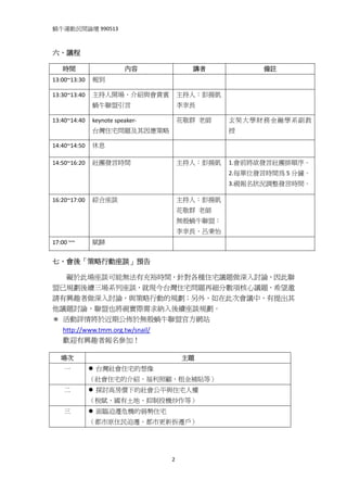 蝸牛運動民間論壇 990513 
 

六、議程 

    時間                   內容                   講者          備註 
13:00~13:30  報到                                      

13:30~13:40  主持人開場、介紹與會貴賓               主持人：彭揚凱      
             蝸牛聯盟引言                     李幸長 

13:40~14:40  keynote speaker‐           花敬群  老師     玄奘大學財務金融學系副教
             台灣住宅問題及其因應策略                           授 

14:40~14:50  休息                                      

14:50~16:20  社團發言時間                     主持人：彭揚凱     1.會前將欲發言社團排順序。
                                                    2.每單位發言時間為 5 分鐘。
                                                    3.視報名狀況調整發言時間。

16:20~17:00  綜合座談                       主持人：彭揚凱      
                                        花敬群  老師 
                                        無殼蝸牛聯盟：
                                        李幸長、呂秉怡
17:00 ~~     賦歸                                      

七、會後「策略行動座談」預告 

        礙於此場座談可能無法有充裕時間，針對各種住宅議題做深入討論，因此聯
盟已規劃後續三場系列座談，就現今台灣住宅問題再細分數項核心議題，希望邀
請有興趣者做深入討論，與策略行動的規劃；另外，如在此次會議中，有提出其
他議題討論，聯盟也將視實際需求納入後續座談規劃。 
＊ 活動詳情將於近期公佈於無殼蝸牛聯盟官方網站
    http://www.tmm.org.tw/snail/ 
    歡迎有興趣者報名參加！ 

    場次                                      主題 
    一          台灣社會住宅的想像 
            （社會住宅的介紹、福利照顧、租金補貼等） 
    二          探討高房價下的社會公平與住宅人權 
            （稅賦、國有土地、抑制投機炒作等） 
    三          面臨迫遷危機的弱勢住宅 
            （都市原住民迫遷、都市更新拆遷戶） 




                                    2
 