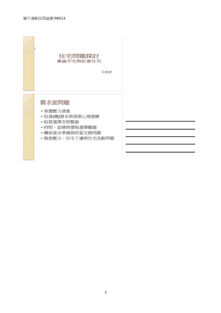 蝸牛運動民間論壇 990513 
 

 



             住宅問題探討
            兼論平宅與社會住宅

                        花敬群




      需求面問題
       負擔壓力過重
       投資(機)需求與預期心理發酵              
       租買選擇空間壓縮
       時間、面積與價格選擇難題                
       購屋資金準備與財富交換問題               
       換屋壓力、住宅下濾與住宅流動問題
                                   
                                   

                               




                        3
 