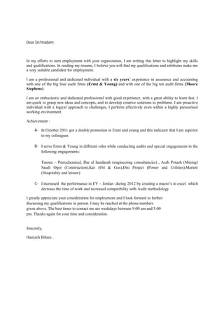 Dear Sir/madam;
In my efforts to earn employment with your organization, I am writing this letter to highlight my skills
and qualifications. In reading my resume, I believe you will find my qualifications and attributes make me
a very suitable candidate for employment.
I am a professional and dedicated individual with a six years’ experience in assurance and accounting
with one of the big four audit firms (Ernst & Young) and with one of the big ten audit firms (Moore
Stephens).
I am an enthusiastic and dedicated professional with good experience, with a great ability to learn fast. I
am quick to grasp new ideas and concepts, and to develop creative solutions to problems. I am proactive
individual with a logical approach to challenges, I perform effectively even within a highly pressurised
working environment.
Achievement :
A- In October 2011 got a double promotion in Ernst and young and this indicator that I am superior
to my colleagues
B- I serve Ernst & Young in different roles while conducting audits and special engagements in the
following engagements:
Tasnee – Petrochemical, Dar al handasah (engineering consultancies) , Arab Potash (Mining)
Saudi Oger (Construction),Kar (Oil & Gas),Disi Project (Power and Utilities),Mariott
(Hospitality and leisure)
C- I increased the performance in EY – Jordan during 2012 by creating a macro’s in excel which
decrease the time of work and increased compatibility with Audit methodology
I greatly appreciate your consideration for employment and I look forward to further
discussing my qualifications in person. I may be reached at the phone numbers
given above. The best times to contact me are weekdays between 9:00 am and 5:00
pm. Thanks again for your time and consideration.
Sincerely,
Hamzeh Bibars .
 