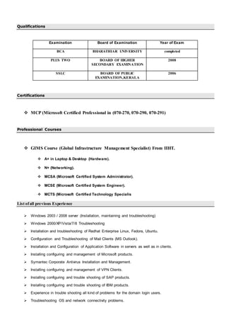 Qualifications
Examination Board of Examination Year of Exam
BCA BHARATHIAR UNIVERSITY completed
PLUS TWO BOARD OF HIGHER
SECONDARY EXAMINATION
2008
SSLC BOARD OF PUBLIC
EXAMINATION,KERALA
2006
Certifications
 MCP (Microsoft Certified Professional in (070-270, 070-290, 070-291)
Professional Courses
 GIMS Course (Global Infrastructure Management Specialist) From IIHT.
 A+ in Laptop & Desktop (Hardware).
 N+ (Networking).
 MCSA (Microsoft Certified System Administrator).
 MCSE (Microsoft Certified System Engineer).
 MCTS (Microsoft Certified Technology Specialis
List ofall previous Experience
 Windows 2003 / 2008 server (Installation, maintaining and troubleshooting)
 Windows 2000/XP/Vista/7/8 Troubleshooting
 Installation and troubleshooting of Redhat Enterprise Linux, Fedora, Ubuntu.
 Configuration and Troubleshooting of Mail Clients (MS Outlook).
 Installation and Configuration of Application Software in servers as well as in clients.
 Installing configuring and management of Microsoft products.
 Symantec Corporate Antivirus Installation and Management.
 Installing configuring and management of VPN Clients.
 Installing configuring and trouble shooting of SAP products.
 Installing configuring and trouble shooting of IBM products.
 Experience in trouble shooting all kind of problems for the domain login users.
 Troubleshooting OS and network connectivity problems.
 