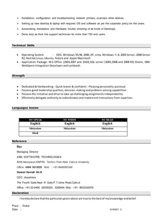  Installation, configuration and troubleshooting network printers, scanners other devices.
 Setting up new desktop & laptop with required OS and software as per the corporate policy for the users.
 Assembling, Installation and Hardware trouble shooting of all kinds of Desktops.
 Done duty as front line support technician for more than 750 end users.
Technical Skills
 Operating System : DOS, Windows-95,98, 2000, XP, vista, Windows-7, 8, 2003 Server, 2008 Server
R2, Red Hat Linux, Ubuntu, fedora and Apple Macintosh
 Application Package: M.S Office (2003,2007 and 2010),SQL server (2005,2008 and 2008 R2) Oracle, IBM-
WebSpere Integration Developer and Lombardi.
Strength
 Dedicated & Hardworking - Quick leaner & confident - Pleasing personality-punctual
 Possess good leadership qualities, decision-making and problem-solving capabilities
 Possess the initiative and drive to take up challenging assignments independently
 Effectively delegate authority to subordinates and implement instructions from superiors.
Languages known
TO SPEAK TO WRITE TO READ
English English English
Malayalam Malayalam Malayalam
Hindi
Reference
Biju
Managing Director
AXIS SOFTWATRE TECHNOLOGIES
#208,Neospace,KINFRA Techno Park,Near Calicut University
Office: 0494 3012028 Mob : +91-9846083348
Hasnal Hanish Ali.K
CEO ,Aquetrans
The Fourth Gate,Near IV Gate,P.T.Usha Road,Calicut
Office: +91-22-0495 32535525, 3206404 Mob : +91- 9633332878
Declaration
I herebydeclare thatthe particularsgivenabove are true to the bestof myknowledge andbelief.
Place : Dubai
Date : SHINOY .C
 