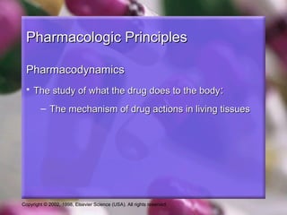 Copyright © 2002, 1998, Elsevier Science (USA). All rights reserved.
Pharmacologic PrinciplesPharmacologic Principles
PharmacodynamicsPharmacodynamics
• The study of what the drug does to the bodyThe study of what the drug does to the body::
– The mechanism of drug actions in living tissuesThe mechanism of drug actions in living tissues
 
